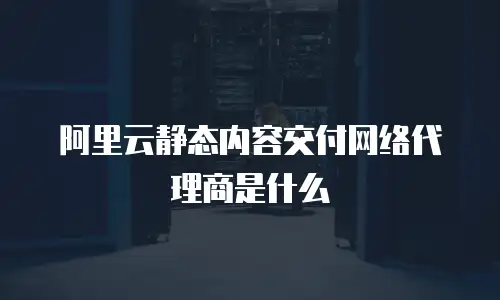 阿里云静态内容交付网络代理商是什么