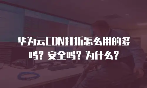 华为云CDN打折怎么用的多吗？安全吗？为什么？