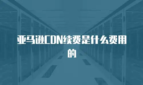 亚马逊CDN续费是什么费用的