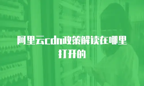 阿里云cdn政策解读在哪里打开的