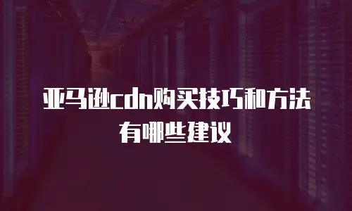 亚马逊CDN购买技巧和方法有哪些建议