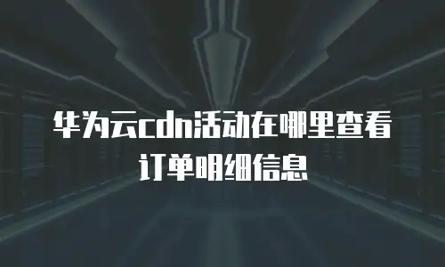 华为云cdn活动在哪里查看订单明细信息