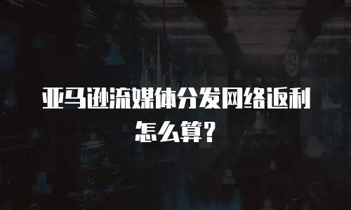 亚马逊流媒体分发网络返利怎么算？