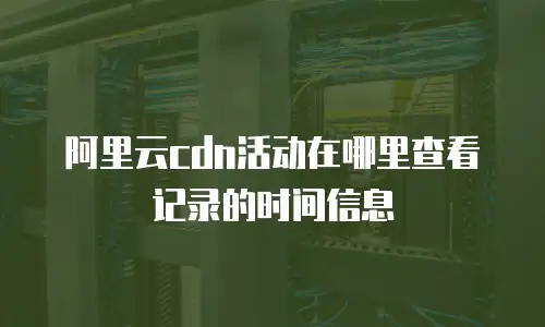 阿里云CDN活动在哪里查看记录的时间信息