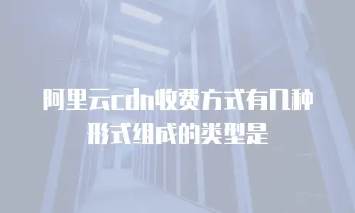 阿里云CDN收费方式有几种形式组成的类型是