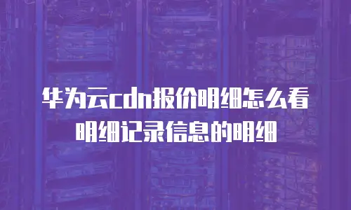 华为云CDN报价明细怎么看明细记录信息的明细