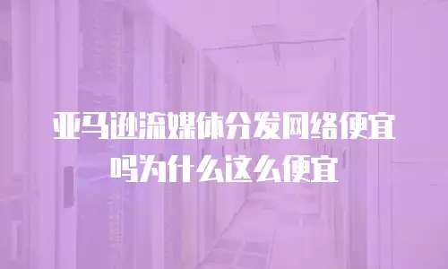 亚马逊流媒体分发网络便宜吗为什么这么便宜