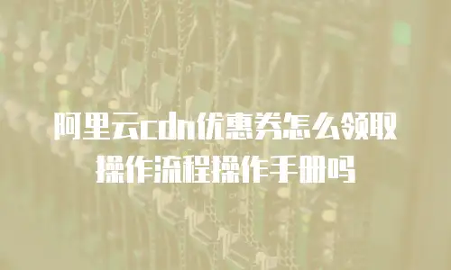 阿里云CDN优惠券怎么领取操作流程操作手册吗