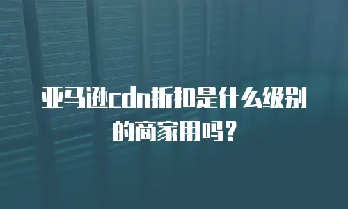 亚马逊cdn折扣是什么级别的商家用吗？