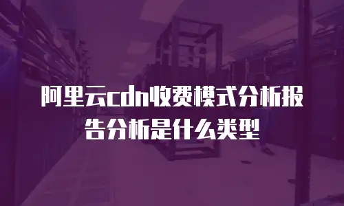 阿里云cdn收费模式分析报告分析是什么类型
