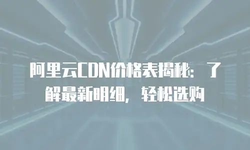阿里云CDN价格表揭秘：了解最新明细，轻松选购