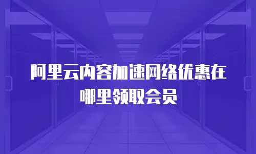 阿里云内容加速网络优惠在哪里领取会员