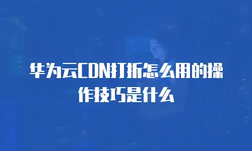 华为云CDN打折怎么用的操作技巧是什么