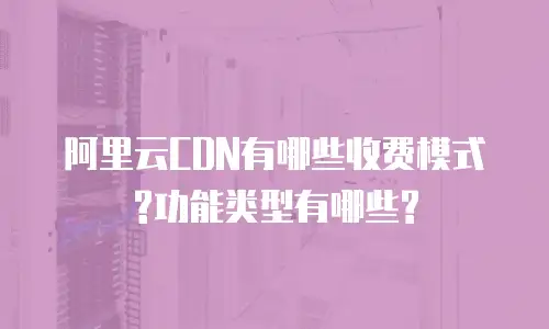 阿里云CDN有哪些收费模式?功能类型有哪些?