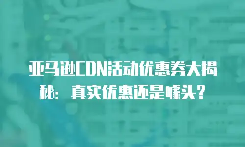 亚马逊CDN活动优惠券大揭秘：真实优惠还是噱头？