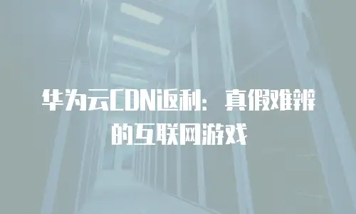 华为云CDN返利：真假难辨的互联网游戏