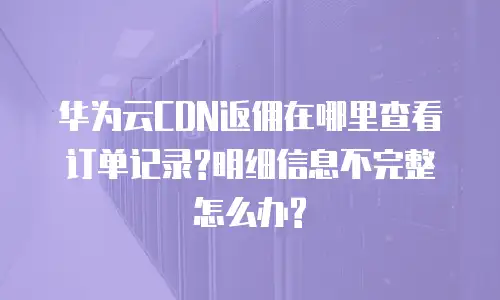 华为云CDN返佣在哪里查看订单记录?明细信息不完整怎么办?