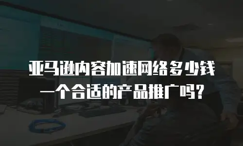 亚马逊内容加速网络多少钱一个合适的产品推广吗？