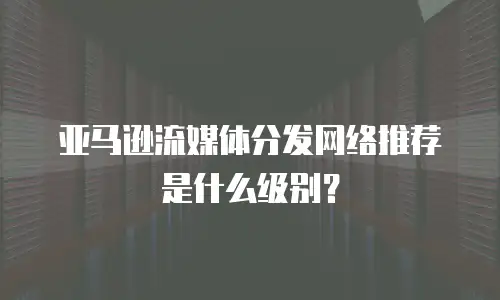 亚马逊流媒体分发网络推荐是什么级别？
