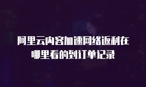 阿里云内容加速网络返利在哪里看的到订单记录