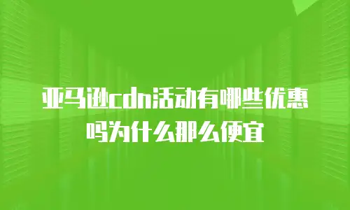 亚马逊cdn活动有哪些优惠吗为什么那么便宜