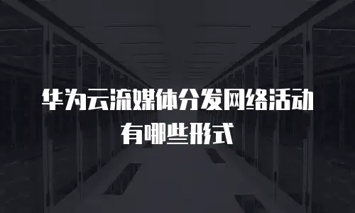 华为云流媒体分发网络活动有哪些形式