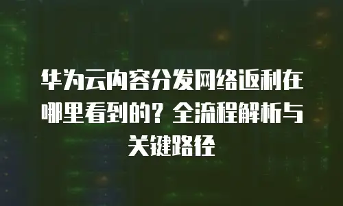 华为云内容分发网络返利在哪里看到的？全流程解析与关键路径 