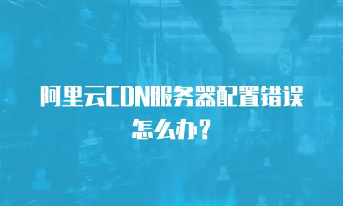 阿里云CDN服务器配置错误怎么办？