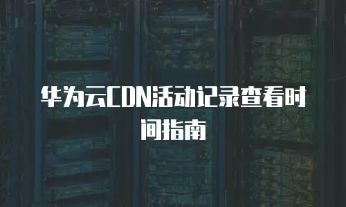 华为云CDN活动记录查看时间指南