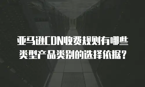 亚马逊CDN收费规则有哪些类型产品类别的选择依据？  