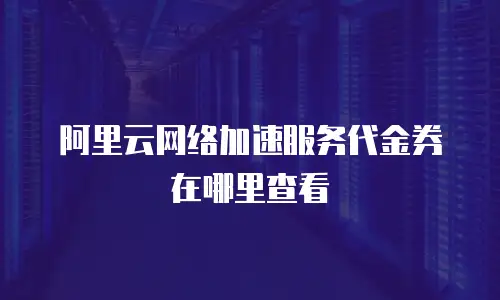 阿里云网络加速服务代金券在哪里查看