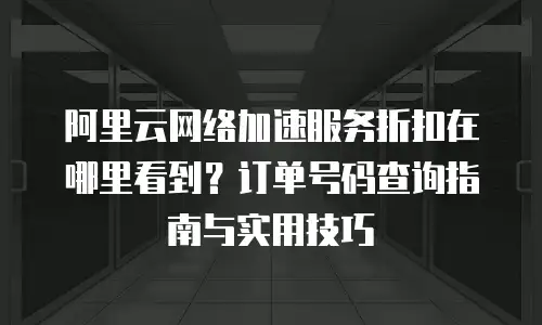 阿里云网络加速服务折扣在哪里看到？订单号码查询指南与实用技巧