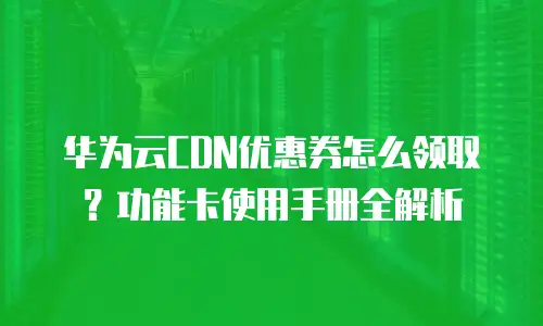华为云CDN优惠券怎么领取？功能卡使用手册全解析