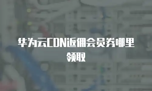 华为云CDN返佣会员券哪里领取