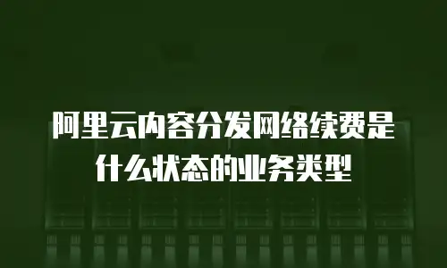 阿里云内容分发网络续费是什么状态的业务类型