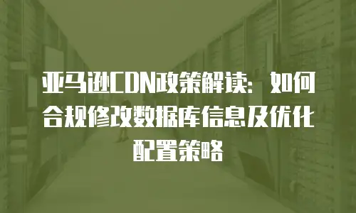 亚马逊CDN政策解读：如何合规修改数据库信息及优化配置策略