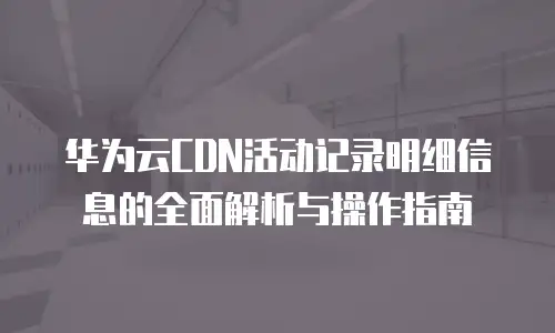 华为云CDN活动记录明细信息的全面解析与操作指南