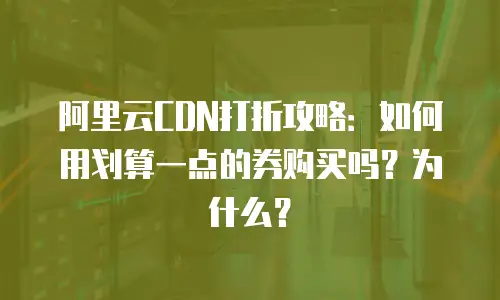 阿里云CDN打折攻略：如何用划算一点的券购买吗？为什么？