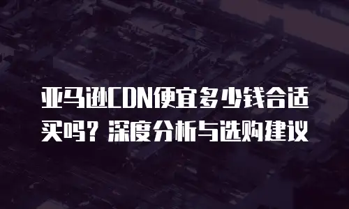 亚马逊CDN便宜多少钱合适买吗？深度分析与选购建议  