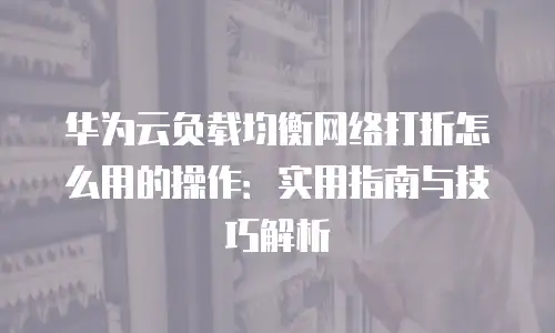 华为云负载均衡网络打折怎么用的操作：实用指南与技巧解析