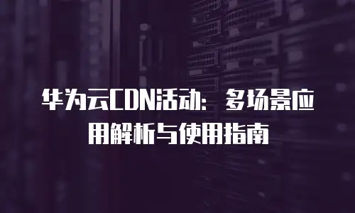 华为云CDN活动：多场景应用解析与使用指南