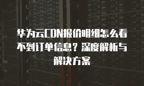 华为云CDN报价明细怎么看不到订单信息？深度解析与解决方案