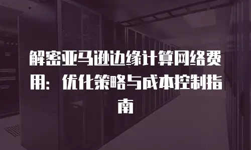 解密亚马逊边缘计算网络费用：优化策略与成本控制指南