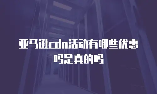 亚马逊cdn活动有哪些优惠吗是真的吗
