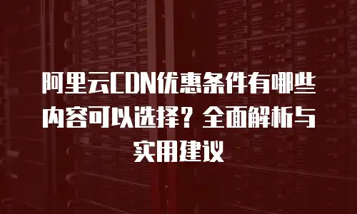 阿里云CDN优惠条件有哪些内容可以选择？全面解析与实用建议