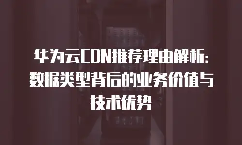 华为云CDN推荐理由解析：数据类型背后的业务价值与技术优势