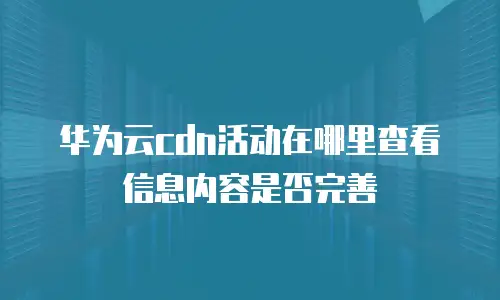 华为云cdn活动在哪里查看信息内容是否完善