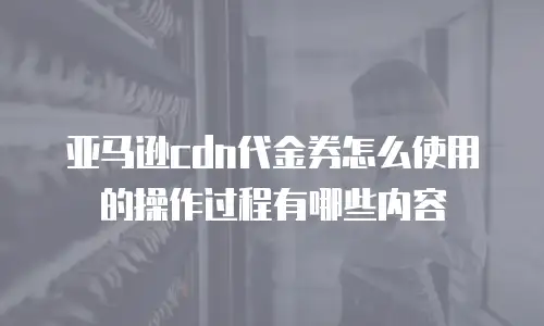 亚马逊cdn代金券怎么使用的操作过程有哪些内容