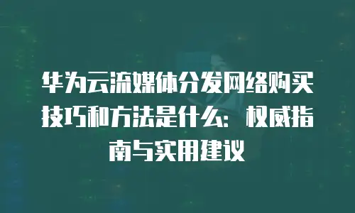 华为云流媒体分发网络购买技巧和方法是什么：权威指南与实用建议