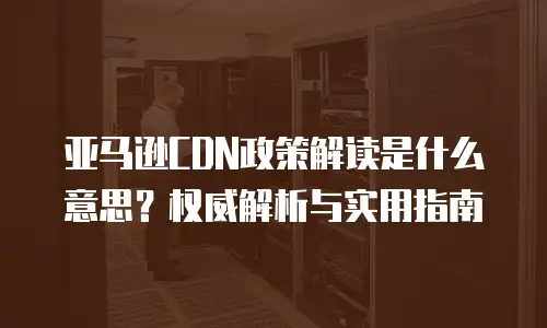 亚马逊CDN政策解读是什么意思？权威解析与实用指南